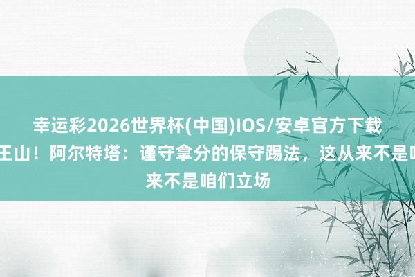 幸运彩2026世界杯(中国)IOS/安卓官方下载 决战天王山！阿尔特塔：谨守拿分的保守踢法，这从来不是咱们立场
