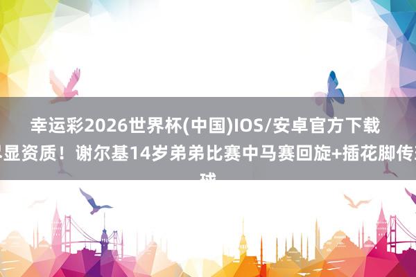 幸运彩2026世界杯(中国)IOS/安卓官方下载 尽显资质！谢尔基14岁弟弟比赛中马赛回旋+插花脚传球