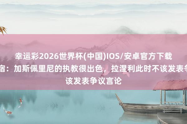 幸运彩2026世界杯(中国)IOS/安卓官方下载 罗马名宿：加斯佩里尼的执教很出色，拉涅利此时不该发表争议言论