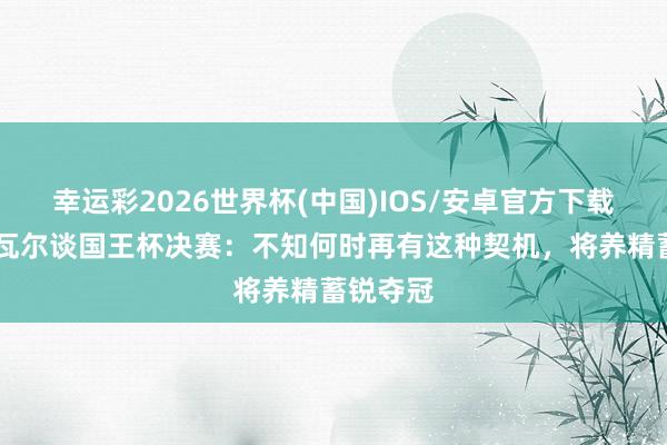 幸运彩2026世界杯(中国)IOS/安卓官方下载 奥亚萨瓦尔谈国王杯决赛：不知何时再有这种契机，将养精蓄锐夺冠