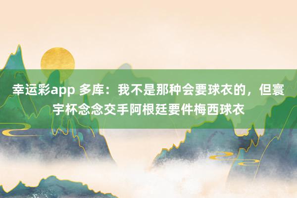 幸运彩app 多库：我不是那种会要球衣的，但寰宇杯念念交手阿根廷要件梅西球衣