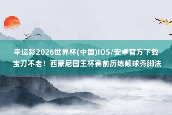幸运彩2026世界杯(中国)IOS/安卓官方下载 宝刀不老！西蒙尼国王杯赛前历练颠球秀脚法