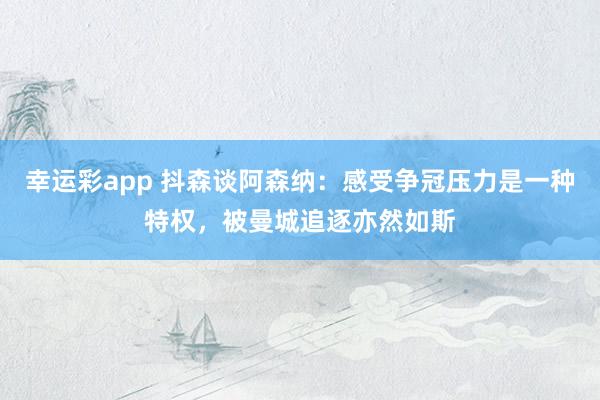 幸运彩app 抖森谈阿森纳：感受争冠压力是一种特权，被曼城追逐亦然如斯