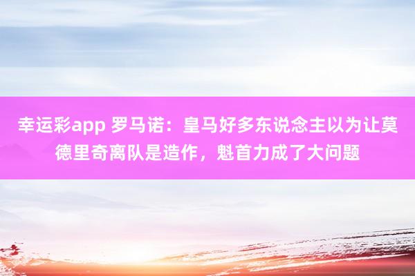 幸运彩app 罗马诺：皇马好多东说念主以为让莫德里奇离队是造作，魁首力成了大问题