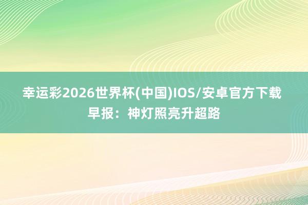 幸运彩2026世界杯(中国)IOS/安卓官方下载 早报：神灯照亮升超路