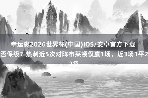 幸运彩2026世界杯(中国)IOS/安卓官方下载 能否保级？热刺近5次对阵布莱顿仅赢1场，近3场1平2负