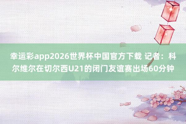 幸运彩app2026世界杯中国官方下载 记者：科尔维尔在切尔西U21的闭门友谊赛出场60分钟