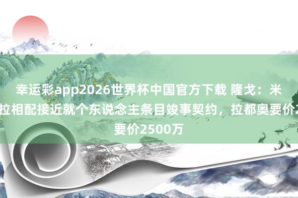 幸运彩app2026世界杯中国官方下载 隆戈：米兰与吉拉相配接近就个东说念主条目竣事契约，拉都奥要价2500万