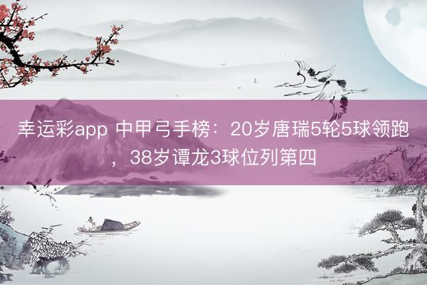 幸运彩app 中甲弓手榜：20岁唐瑞5轮5球领跑，38岁谭龙3球位列第四