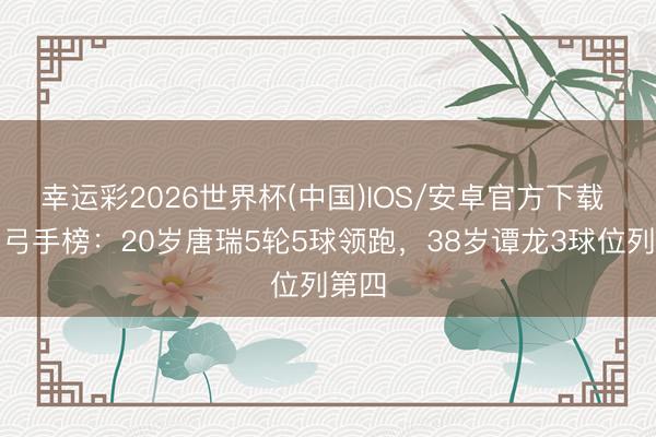 幸运彩2026世界杯(中国)IOS/安卓官方下载 中甲弓手榜：20岁唐瑞5轮5球领跑，38岁谭龙3球位列第四