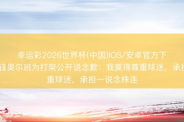 幸运彩2026世界杯(中国)IOS/安卓官方下载 维罗纳先锋奥尔班为打架公开说念歉：我莫得尊重球迷，承担一说念株连