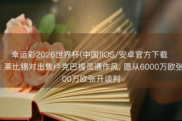 幸运彩2026世界杯(中国)IOS/安卓官方下载 德太空: 莱比锡对出售卢克巴握灵通作风， 愿从6000万欧张开谈判