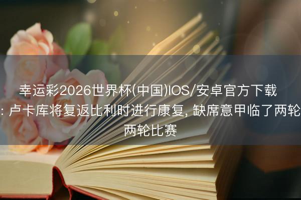 幸运彩2026世界杯(中国)IOS/安卓官方下载 意媒: 卢卡库将复返比利时进行康复， 缺席意甲临了两轮比赛