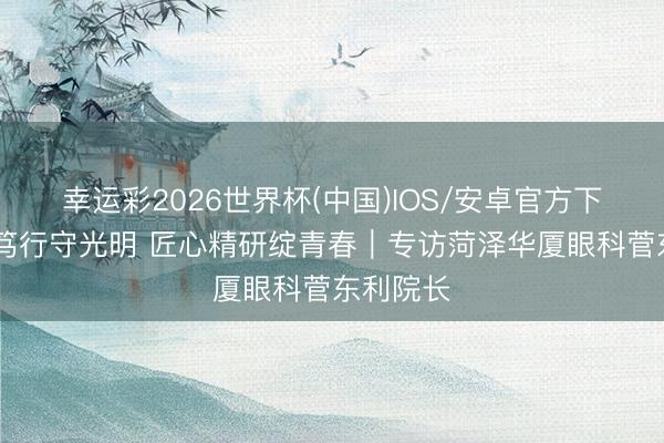 幸运彩2026世界杯(中国)IOS/安卓官方下载 医者笃行守光明 匠心精研绽青春｜专访菏泽华厦眼科菅东利院长