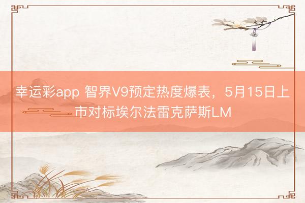 幸运彩app 智界V9预定热度爆表，5月15日上市对标埃尔法雷克萨斯LM