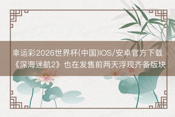 幸运彩2026世界杯(中国)IOS/安卓官方下载 《深海迷航2》也在发售前两天浮现齐备版块