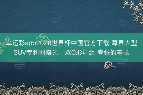 幸运彩app2026世界杯中国官方下载 尊界大型SUV专利图曝光：双C形灯组 夸张的车长