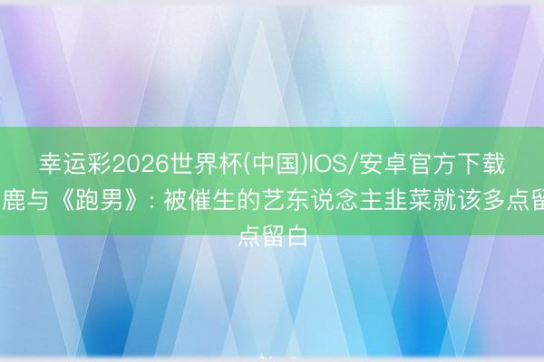 幸运彩2026世界杯(中国)IOS/安卓官方下载 白鹿与《跑男》: 被催生的艺东说念主韭菜就该多点留白