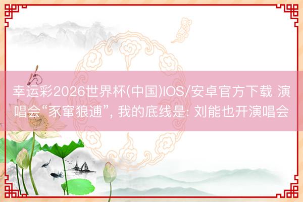 幸运彩2026世界杯(中国)IOS/安卓官方下载 演唱会“豕窜狼逋”， 我的底线是: 刘能也开演唱会