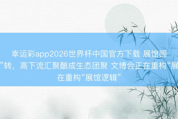 幸运彩app2026世界杯中国官方下载 展馆围着“链主”转，高下流汇聚酿成生态团聚 文博会正在重构“展馆逻辑”