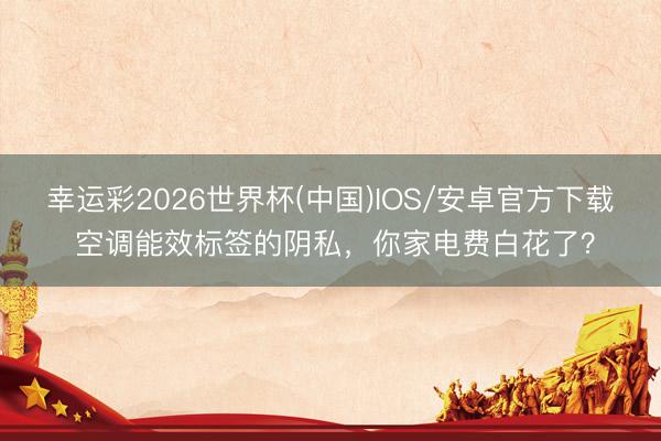 幸运彩2026世界杯(中国)IOS/安卓官方下载 空调能效标签的阴私，你家电费白花了？