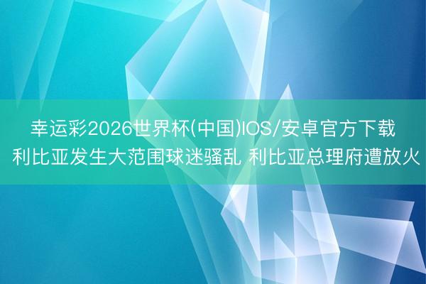 幸运彩2026世界杯(中国)IOS/安卓官方下载 利比亚发生大范围球迷骚乱 利比亚总理府遭放火