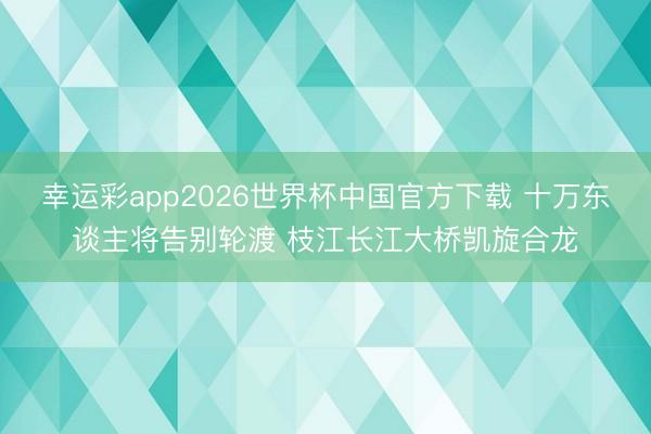 幸运彩app2026世界杯中国官方下载 十万东谈主将告别轮渡 枝江长江大桥凯旋合龙