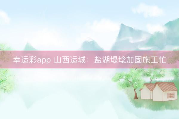 幸运彩app 山西运城：盐湖堤埝加固施工忙