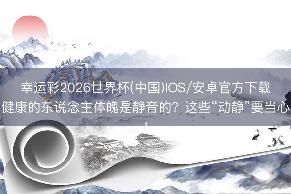 幸运彩2026世界杯(中国)IOS/安卓官方下载 健康的东说念主体魄是静音的？这些“动静”要当心！