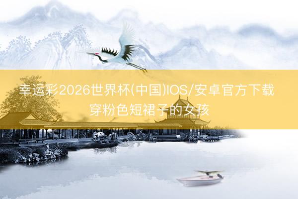 幸运彩2026世界杯(中国)IOS/安卓官方下载 穿粉色短裙子的女孩