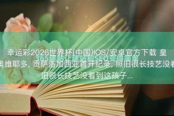 幸运彩2026世界杯(中国)IOS/安卓官方下载 皇马2: 0打败奥维耶多， 贡萨洛加西亚首开纪录， 照旧很长技艺没看到这孩子...