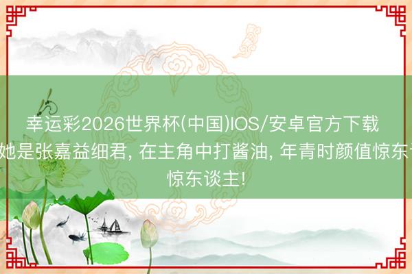幸运彩2026世界杯(中国)IOS/安卓官方下载 蓝本她是张嘉益细君, 在主角中打酱油, 年青时颜值惊东谈主!