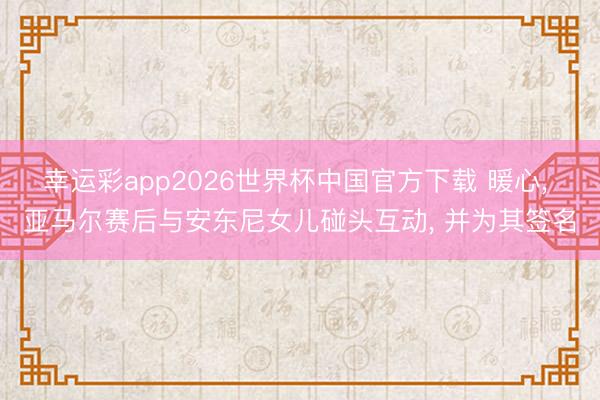 幸运彩app2026世界杯中国官方下载 暖心， 亚马尔赛后与安东尼女儿碰头互动， 并为其签名