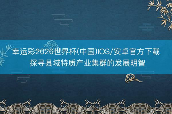 幸运彩2026世界杯(中国)IOS/安卓官方下载 探寻县域特质产业集群的发展明智