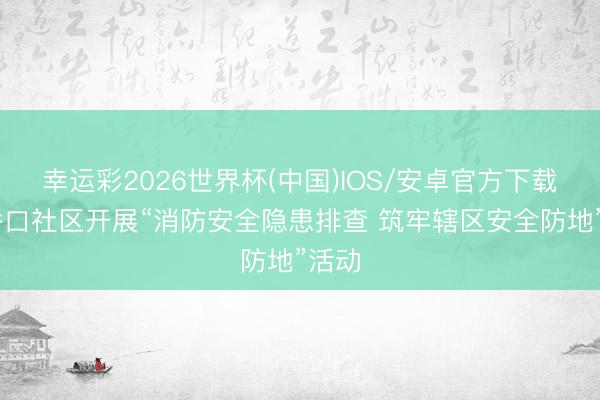 幸运彩2026世界杯(中国)IOS/安卓官方下载 草桥口社区开展“消防安全隐患排查 筑牢辖区安全防地”活动