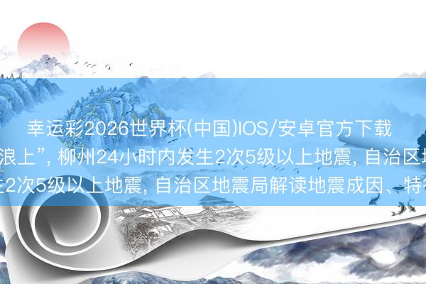 幸运彩2026世界杯(中国)IOS/安卓官方下载 “大地出现波纹”“像在波浪上”， 柳州24小时内发生2次5级以上地震， 自治区地震局解读地震成因、特征