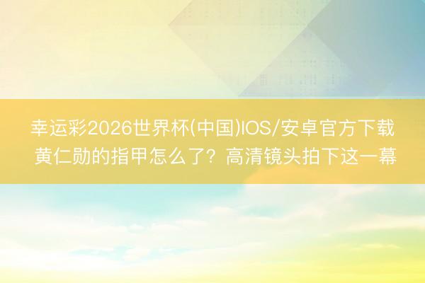 幸运彩2026世界杯(中国)IOS/安卓官方下载 黄仁勋的指甲怎么了？高清镜头拍下这一幕