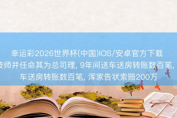 幸运彩2026世界杯(中国)IOS/安卓官方下载 雇主出轨小20岁女技师并任命其为总司理， 9年间送车送房转账数百笔， 浑家告状索赔200万