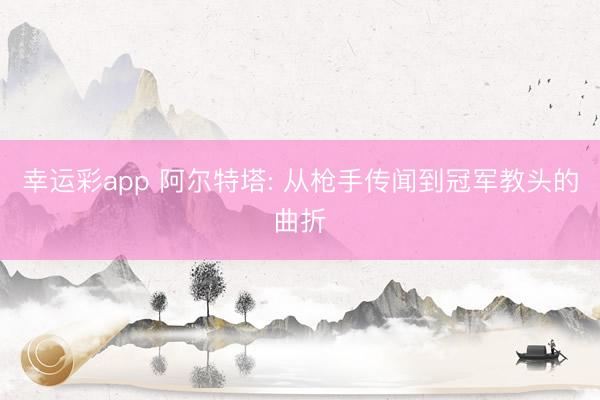 幸运彩app 阿尔特塔: 从枪手传闻到冠军教头的曲折