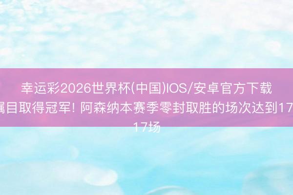 幸运彩2026世界杯(中国)IOS/安卓官方下载 瞩目取得冠军! 阿森纳本赛季零封取胜的场次达到17场