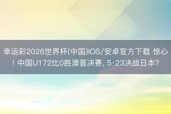 幸运彩2026世界杯(中国)IOS/安卓官方下载 惊心! 中国U172比0胜澳晋决赛， 5·23决战日本?