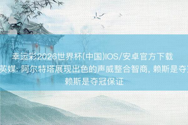 幸运彩2026世界杯(中国)IOS/安卓官方下载 夺冠! 英媒: 阿尔特塔展现出色的声威整合智商， 赖斯是夺冠保证