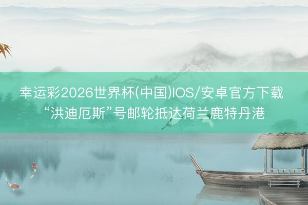 幸运彩2026世界杯(中国)IOS/安卓官方下载 “洪迪厄斯”号邮轮抵达荷兰鹿特丹港