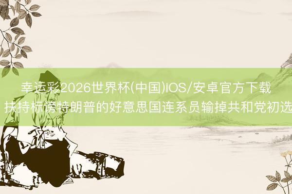 幸运彩2026世界杯(中国)IOS/安卓官方下载 扶持标谤特朗普的好意思国连系员输掉共和党初选