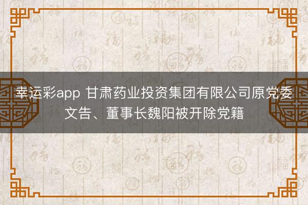 幸运彩app 甘肃药业投资集团有限公司原党委文告、董事长魏阳被开除党籍