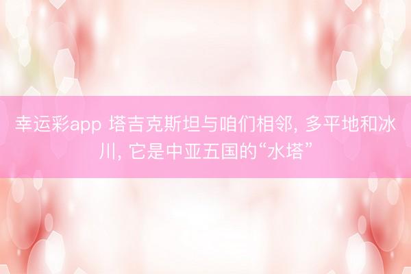 幸运彩app 塔吉克斯坦与咱们相邻， 多平地和冰川， 它是中亚五国的“水塔”