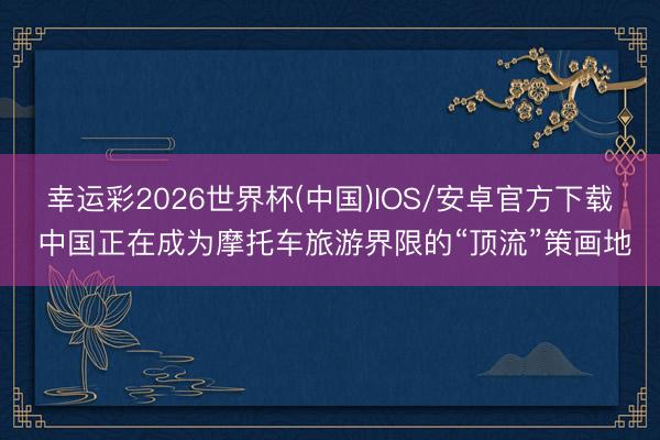 幸运彩2026世界杯(中国)IOS/安卓官方下载 中国正在成为摩托车旅游界限的“顶流”策画地