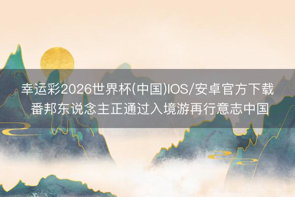 幸运彩2026世界杯(中国)IOS/安卓官方下载 番邦东说念主正通过入境游再行意志中国