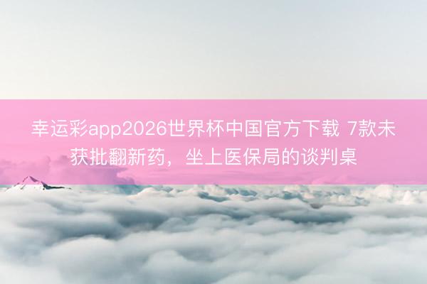 幸运彩app2026世界杯中国官方下载 7款未获批翻新药,坐上医保局的谈判桌