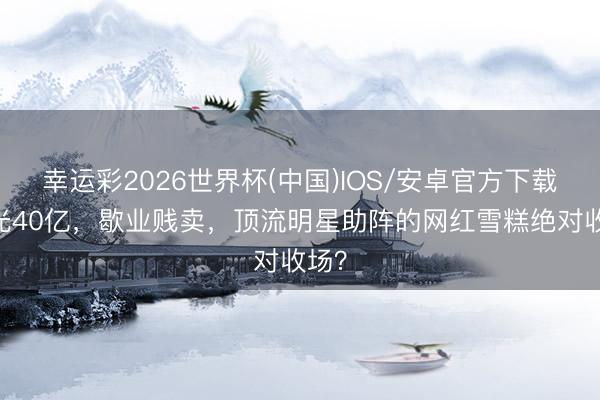 幸运彩2026世界杯(中国)IOS/安卓官方下载 败光40亿，歇业贱卖，顶流明星助阵的网红雪糕绝对收场？